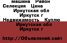 машина › Район ­ Селекция › Цена ­ 250 000 - Иркутская обл., Иркутск г. Недвижимость » Куплю   . Иркутская обл.,Иркутск г.